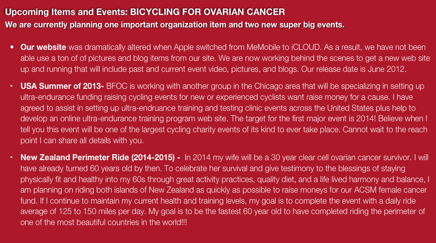 Upcoming Items and Events: BICYCLING FOR OVARIAN CANCER
We are currently planning one important organization item and two new super big events.  
Our website was dramatically altered when Apple switched from MeMobile to iCLOUD. As a result, we have not been able use a ton of of pictures and blog items from our site. We are now working behind the scenes to get a new web site up and running that will include past and current event video, pictures, and blogs. Our release date is June 2012.
USA Summer of 2013- BFOC is working with another group in the Chicago area that will be specializing in setting up ultra-endurance funding raising cycling events for new or experienced cyclists want raise money for a cause. I have agreed to assist in setting up ultra-endruance training and testing clinic events across the United States plus help to develop an online ultra-endurance training program web site. The target for the first major event is 2014! Believe when I tell you this event will be one of the largest cycling charity events of its kind to ever take place. Cannot wait to the reach point I can share all details with you.
New Zealand Perimeter Ride (2014-2015) -  In 2014 my wife will be a 30 year clear cell ovarian cancer survivor. I will have already turned 60 years old by then. To celebrate her survival and give testimony to the blessings of staying physically fit and healthy into my 60s through great activity practices, quality diet, and a life lived harmony and balance, I am planning on riding both islands of New Zealand as quickly as possible to raise moneys for our ACSM female cancer fund. If I continue to maintain my current health and training levels, my goal is to complete the event with a daily ride average of 125 to 150 miles per day. My goal is to be the fastest 60 year old to have completed riding the perimeter of one of the most beautiful countries in the world!!!  